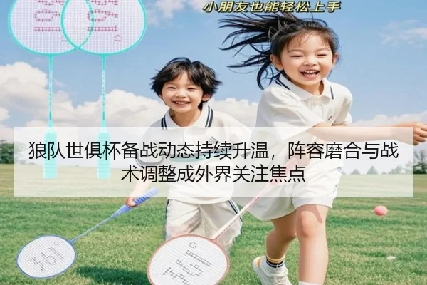 狼队世俱杯备战动态持续升温，阵容磨合与战术调整成外界关注焦点